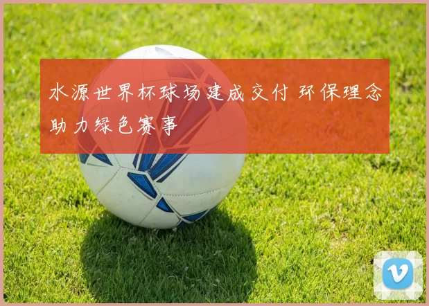 水源世界杯球场建成交付 环保理念助力绿色赛事