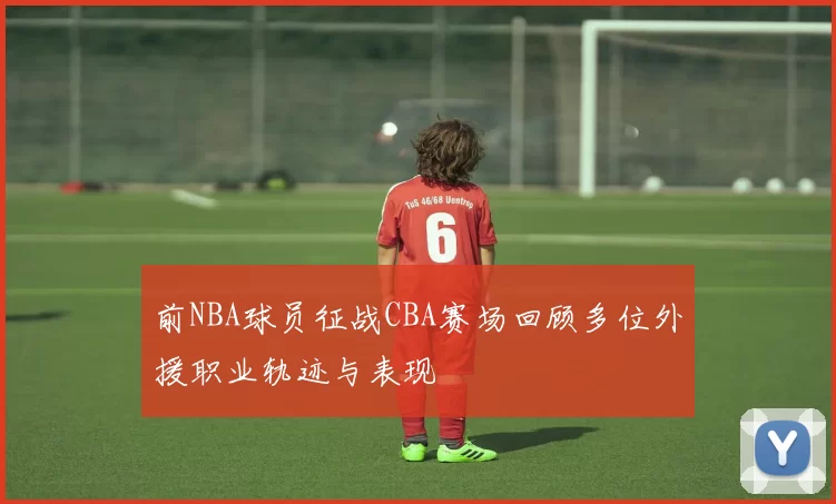 前NBA球员征战CBA赛场回顾多位外援职业轨迹与表现