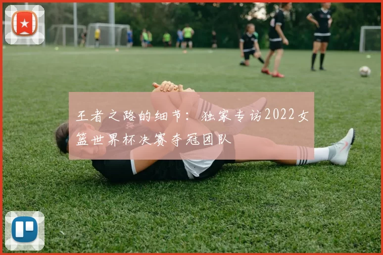 王者之路的细节：独家专访2022女篮世界杯决赛夺冠团队