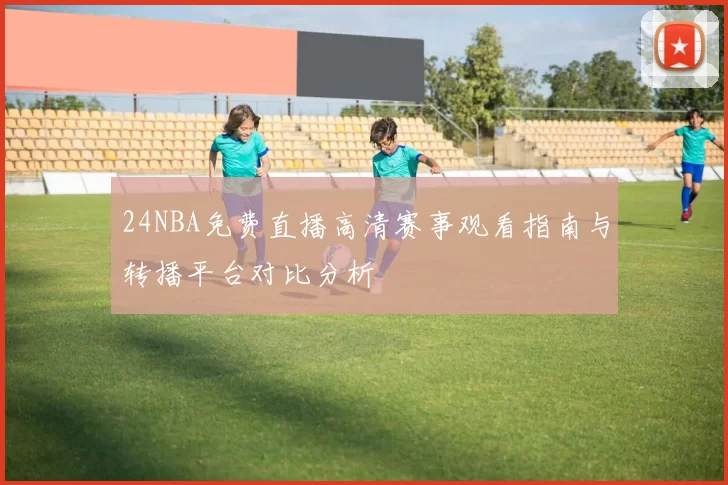 24NBA免费直播高清赛事观看指南与转播平台对比分析