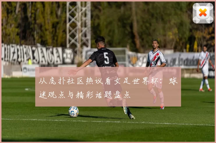 从虎扑社区热议看女足世界杯:球迷观点与精彩话题盘点