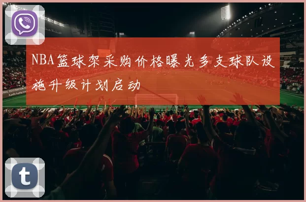 NBA篮球架采购价格曝光多支球队设施升级计划启动