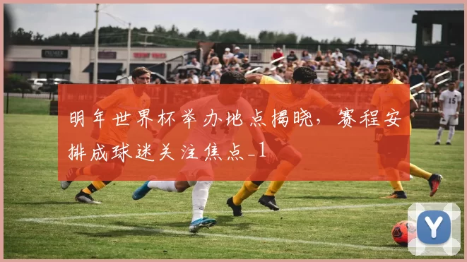 明年世界杯举办地点揭晓，赛程安排成球迷关注焦点_1