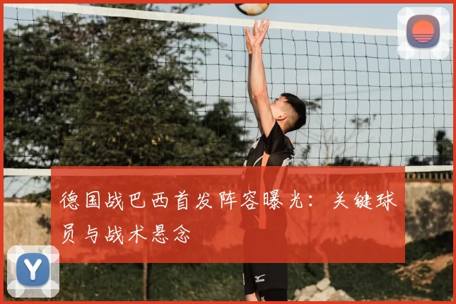 德国战巴西首发阵容曝光：关键球员与战术悬念