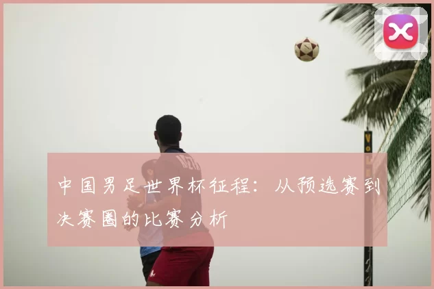 中国男足世界杯征程:从预选赛到决赛圈的比赛分析