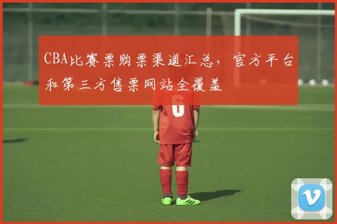 CBA比赛票购票渠道汇总，官方平台和第三方售票网站全覆盖