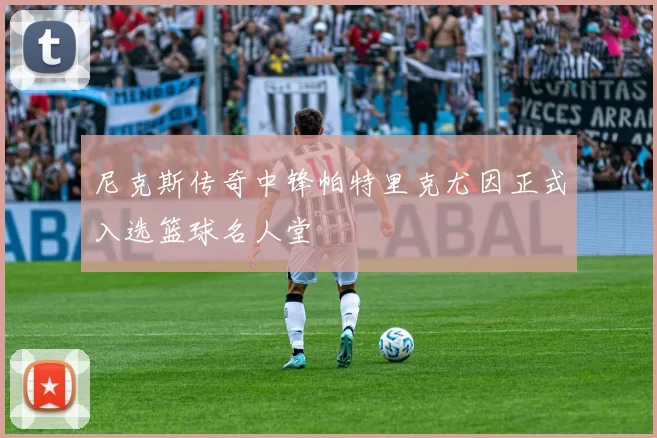 尼克斯传奇中锋帕特里克尤因正式入选篮球名人堂