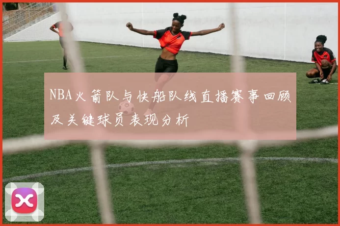 NBA火箭队与快船队线直播赛事回顾及关键球员表现分析