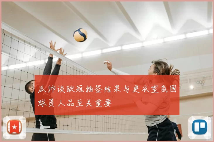 瓜帅谈欧冠抽签结果与更衣室氛围球员人品至关重要