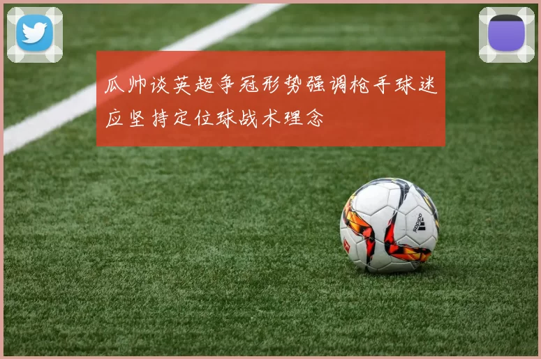 瓜帅谈英超争冠形势强调枪手球迷应坚持定位球战术理念