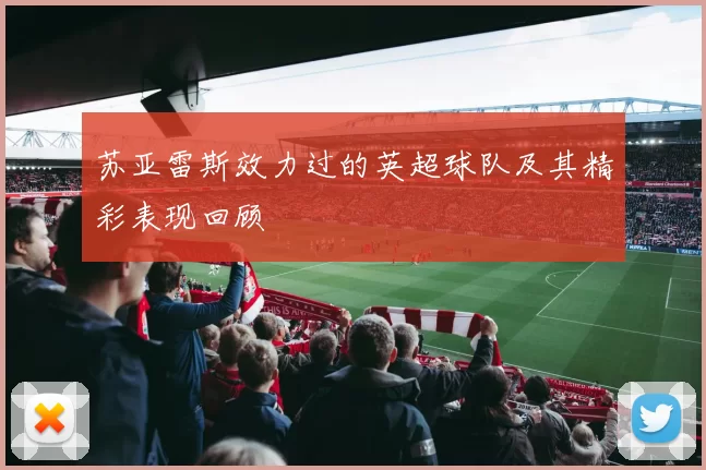 苏亚雷斯效力过的英超球队及其精彩表现回顾