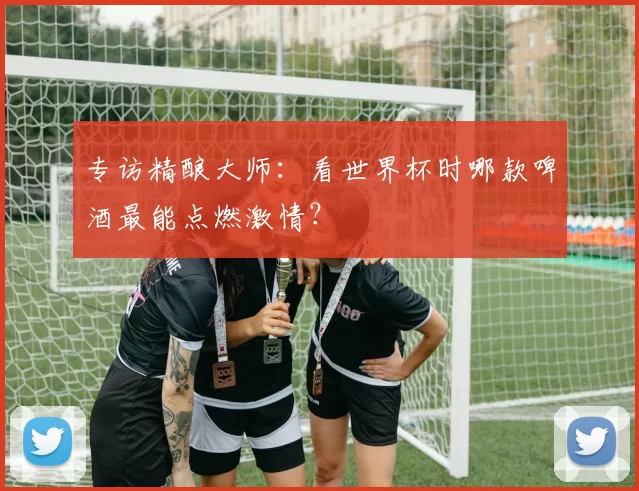 专访精酿大师：看世界杯时哪款啤酒最能点燃激情？