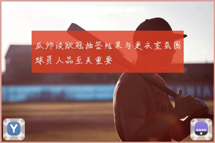 瓜帅谈欧冠抽签结果与更衣室氛围球员人品至关重要