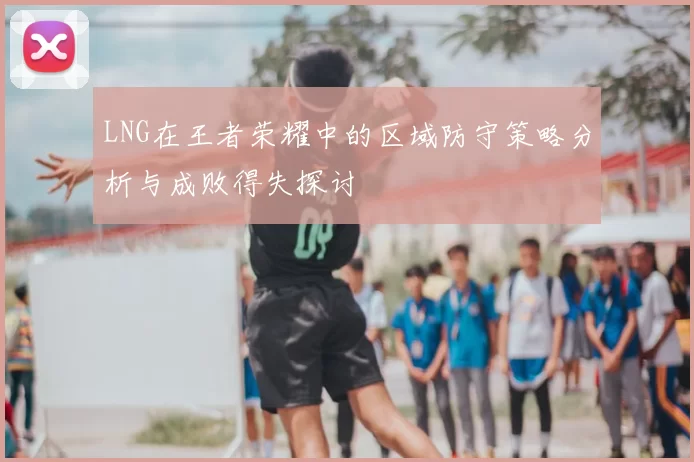 LNG在王者荣耀中的区域防守策略分析与成败得失探讨