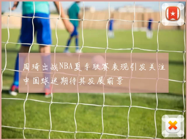 周琦出战NBA夏季联赛表现引发关注中国球迷期待其发展前景