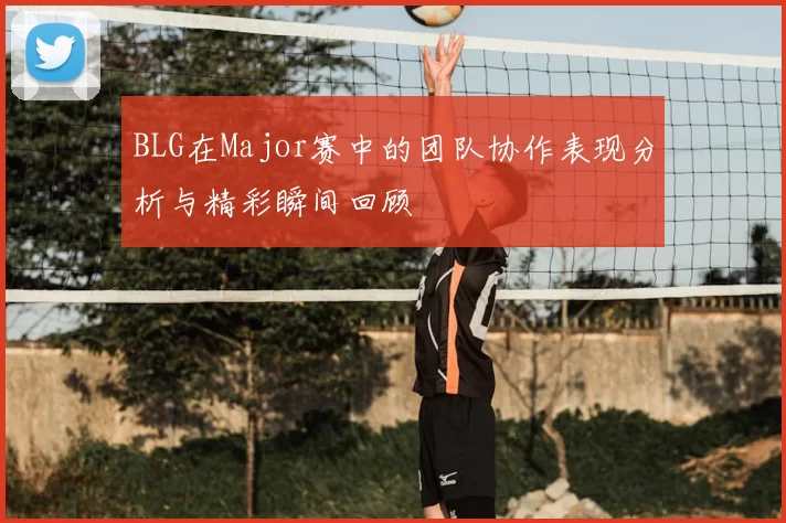 BLG在Major赛中的团队协作表现分析与精彩瞬间回顾
