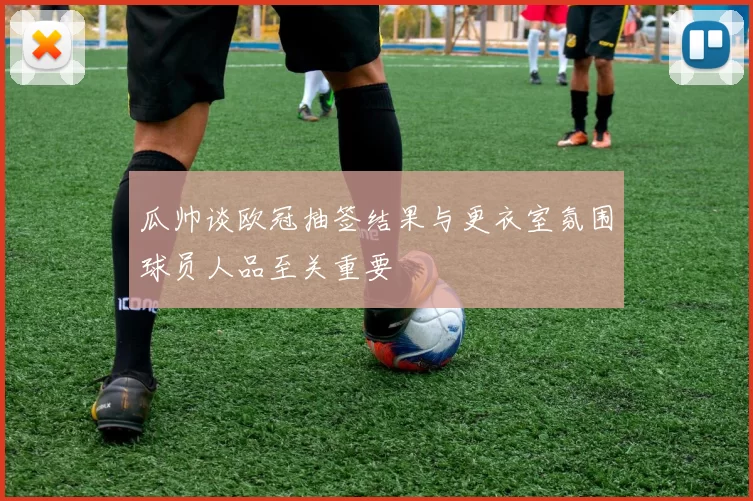 瓜帅谈欧冠抽签结果与更衣室氛围球员人品至关重要