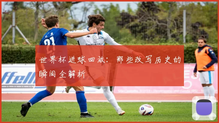 世界杯进球回放：那些改写历史的瞬间全解析