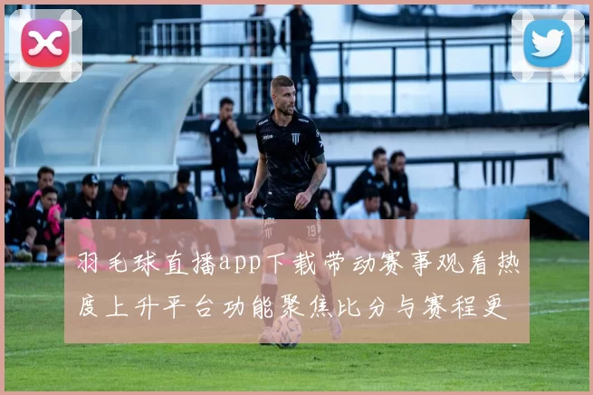 羽毛球直播app下载带动赛事观看热度上升平台功能聚焦比分与赛程更新