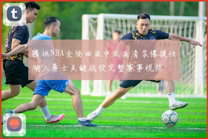 腾讯NBA全场回放中文高清录像提供湖人勇士关键战役完整赛事视频