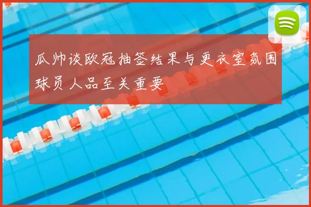 瓜帅谈欧冠抽签结果与更衣室氛围球员人品至关重要