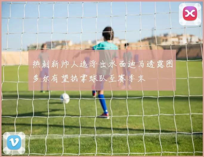 热刺新帅人选浮出水面迪马透露图多尔有望执掌球队至赛季末