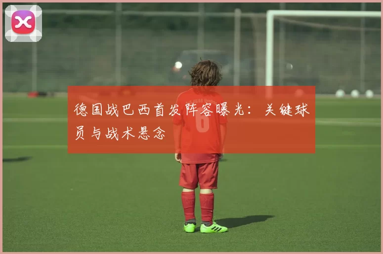 德国战巴西首发阵容曝光:关键球员与战术悬念