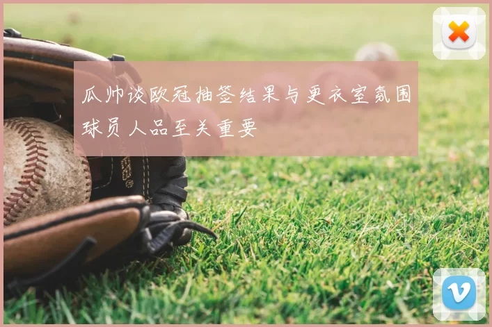 瓜帅谈欧冠抽签结果与更衣室氛围球员人品至关重要