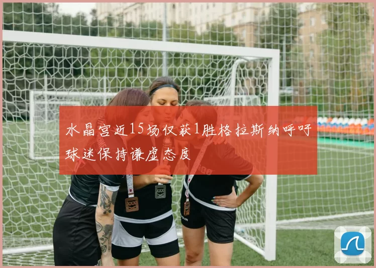 水晶宫近15场仅获1胜格拉斯纳呼吁球迷保持谦虚态度