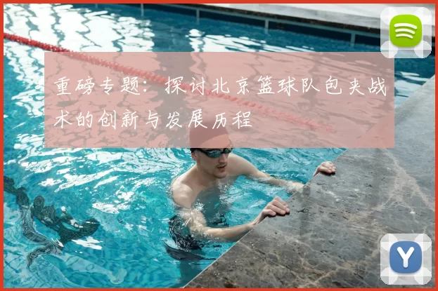 重磅专题:探讨北京篮球队包夹战术的创新与发展历程