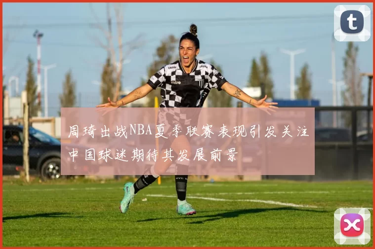周琦出战NBA夏季联赛表现引发关注中国球迷期待其发展前景