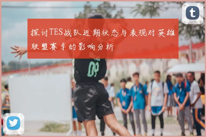 探讨TES战队近期状态与表现对英雄联盟赛季的影响分析