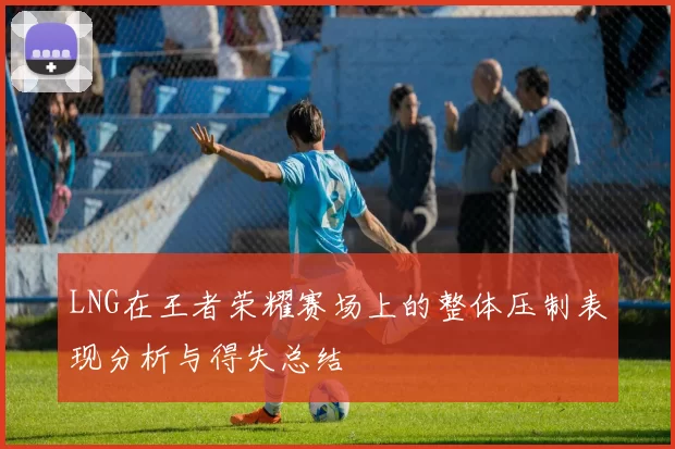LNG在王者荣耀赛场上的整体压制表现分析与得失总结