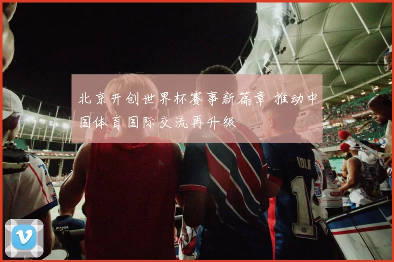 北京开创世界杯赛事新篇章 推动中国体育国际交流再升级