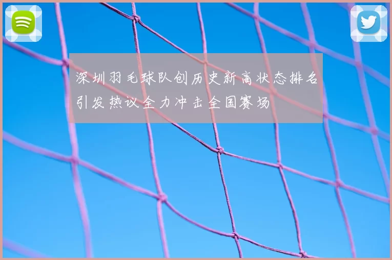 深圳羽毛球队创历史新高状态排名引发热议全力冲击全国赛场
