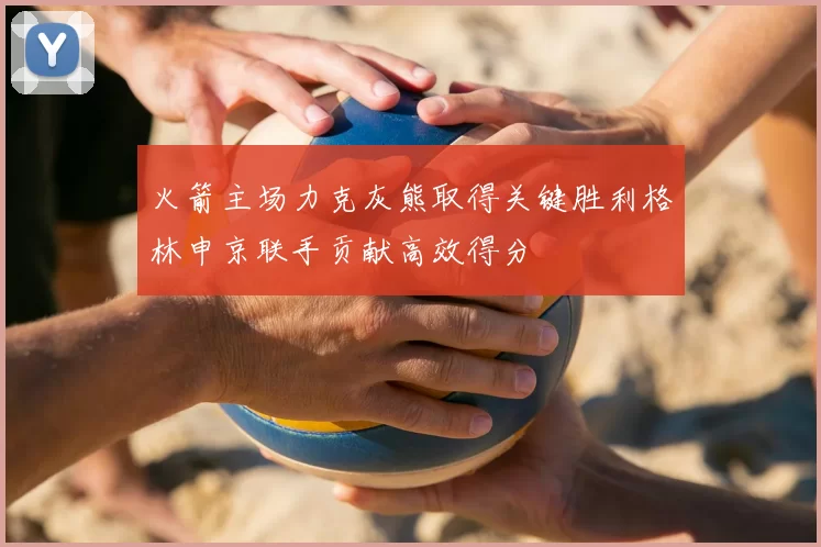 火箭主场力克灰熊取得关键胜利格林申京联手贡献高效得分