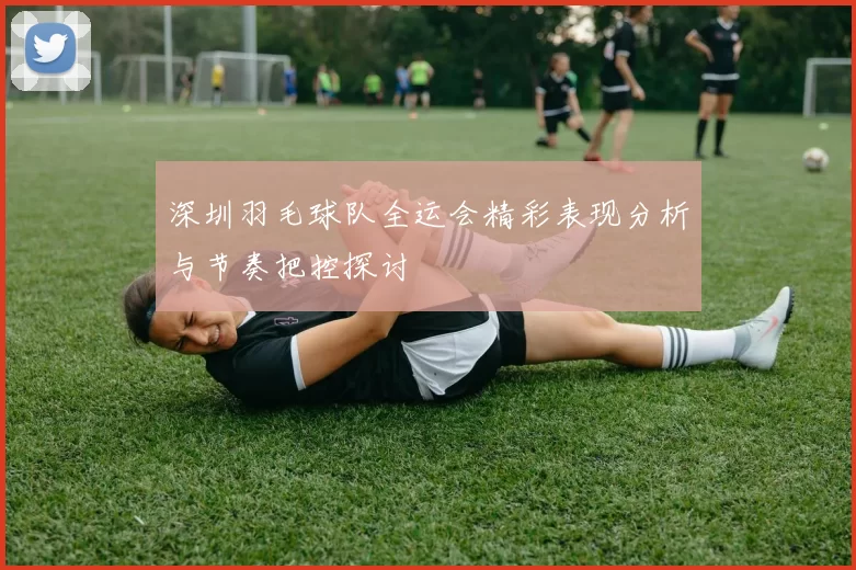 深圳羽毛球队全运会精彩表现分析与节奏把控探讨