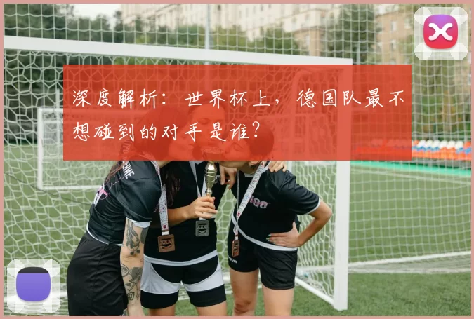 深度解析:世界杯上,德国队最不想碰到的对手是谁?