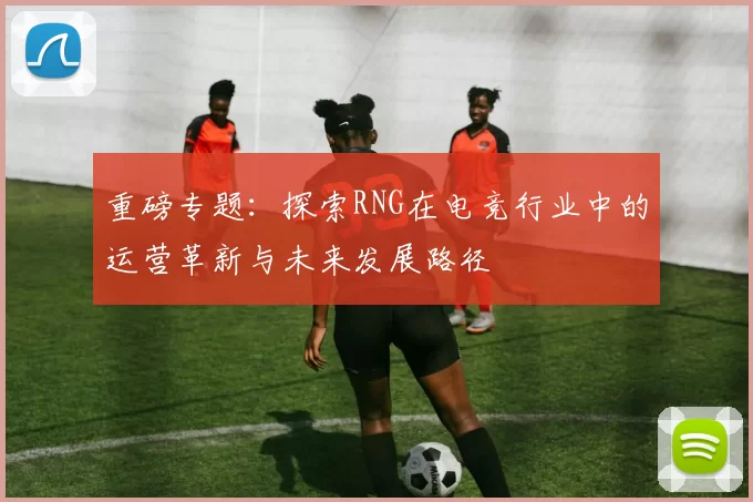 重磅专题：探索RNG在电竞行业中的运营革新与未来发展路径