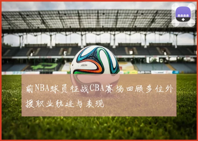 前NBA球员征战CBA赛场回顾多位外援职业轨迹与表现