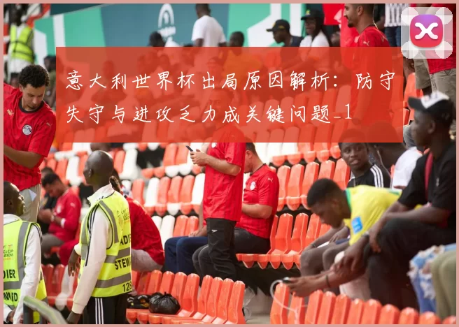 意大利世界杯出局原因解析:防守失守与进攻乏力成关键问题_1