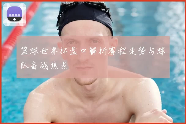 篮球世界杯盘口解析赛程走势与球队备战焦点