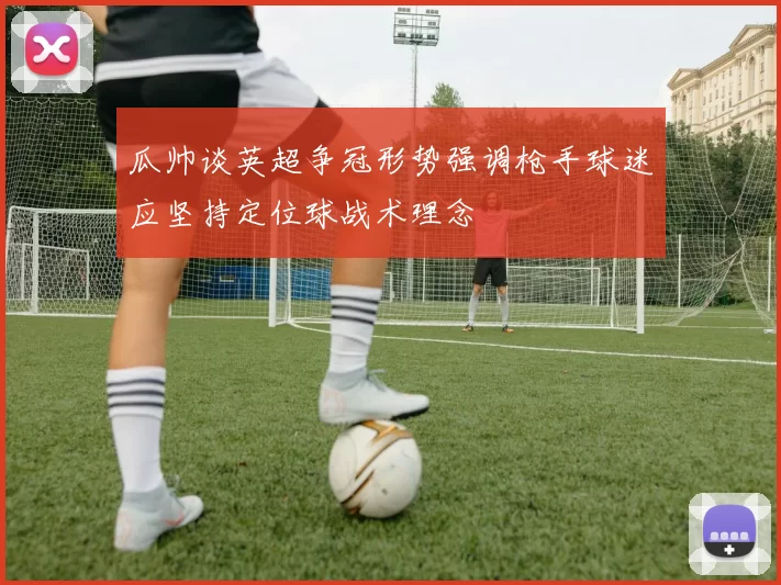 瓜帅谈英超争冠形势强调枪手球迷应坚持定位球战术理念