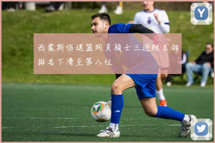 西蒙斯伤退篮网负骑士三连败东部排名下滑至第八位