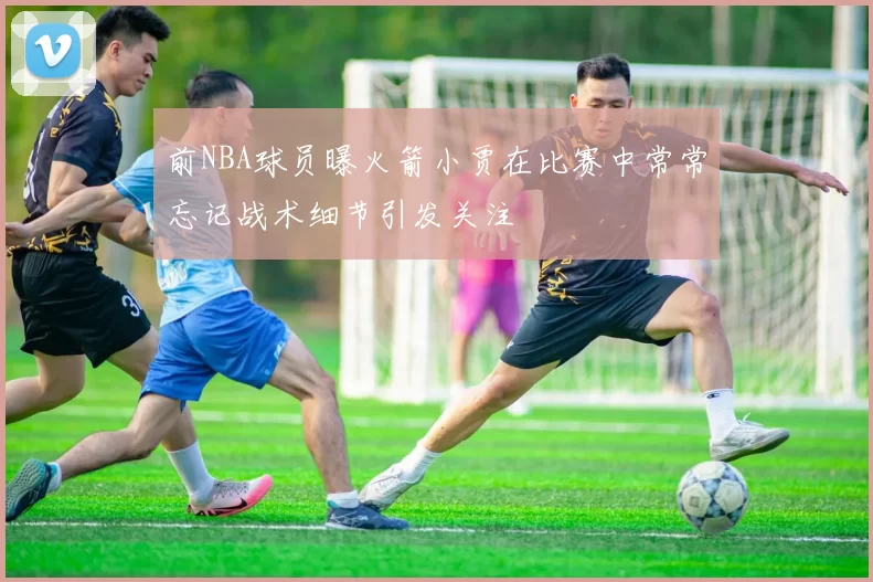 前NBA球员曝火箭小贾在比赛中常常忘记战术细节引发关注