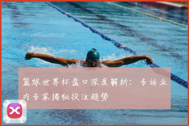 篮球世界杯盘口深度解析:专访业内专家揭秘投注趋势