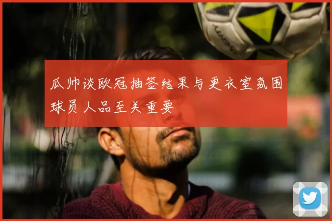 瓜帅谈欧冠抽签结果与更衣室氛围球员人品至关重要