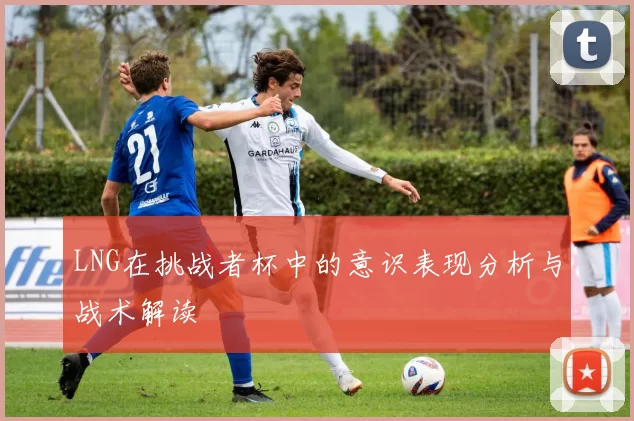 LNG在挑战者杯中的意识表现分析与战术解读