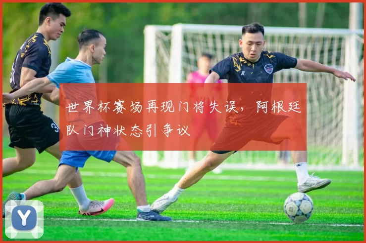 世界杯赛场再现门将失误,阿根廷队门神状态引争议