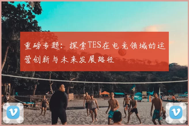 重磅专题：探索TES在电竞领域的运营创新与未来发展路径